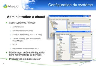 Configuration du système

     Administration à chaud
     ● Sous-systèmes Alfresco
        o Authentification

        o Synchronisation annuaires

        o Serveurs de fichiers (CIFS, FTP, NFS)

        o Tierces parties (OpenOffice,Swftools,
          ImageMagick)

        o IMAP

        o Mécanismes de déploiement WCM

     ● Démarrage, arrêt et configuration
       sans redémarrage du serveur.
     ● Propagation en mode cluster
18
 