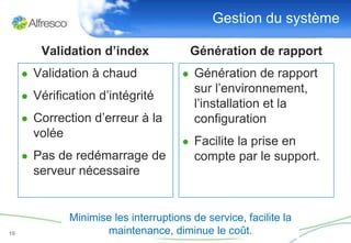 Gestion du système

        Validation d’index                Génération de rapport
     ● Validation à chaud               ● Génération de rapport
                                           sur l’environnement,
     ● Vérification d’intégrité
                                           l’installation et la
     ● Correction d’erreur à la            configuration
       volée
                                        ● Facilite la prise en
     ● Pas de redémarrage de               compte par le support.
       serveur nécessaire


               Minimise les interruptions de service, facilite la
19                    maintenance, diminue le coût.
 
