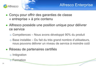 Alfresco Enterprise

     ● Conçu pour offrir des garanties de classe
       « entreprise » à prix contenu
     ● Alfresco possède une position unique pour délivrer
       ce service
       o Compétences – Nous avons développé 90% du produit
       o Base installée – Du fait du très grand nombre d’utilisateurs,
         nous pouvons délivrer un niveau de service à moindre coût

     ● Réseau de partenaires certifiés
       o Intégration
       o Formation
24
 