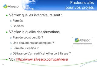 Facteurs clés
                                                   pour vos projets
     ● Vérifiez que les intégrateurs sont :
       o Formés
       o Certifiés

     ● Vérifiez la qualité des formations
       o Plan de cours certifié ?
       o Une documentation complète ?
       o Formateur certifié ?
       o Délivrance d’un certificat Alfresco à l’issue ?

     ● Voir http://www.alfresco.com/partners/
25
 