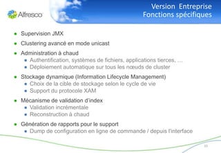 Version Entreprise
                                                   Fonctions spécifiques

● Supervision JMX
● Clustering avancé en mode unicast
● Administration à chaud
   ● Authentification, systèmes de fichiers, applications tierces, …
   ● Déploiement automatique sur tous les nœuds de cluster
● Stockage dynamique (Information Lifecycle Management)
   ● Choix de la cible de stockage selon le cycle de vie
   ● Support du protocole XAM
● Mécanisme de validation d’index
   ● Validation incrémentale
   ● Reconstruction à chaud
● Génération de rapports pour le support
   ● Dump de configuration en ligne de commande / depuis l'interface

                                                                       33
 