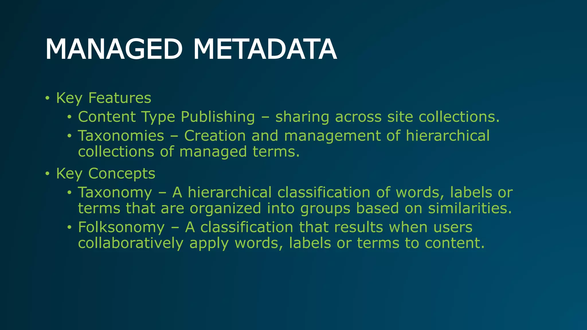 MANAGED METADATA
• Key Features
• Content Type Publishing – sharing across site collections.
• Taxonomies – Creation and management of hierarchical
collections of managed terms.
• Key Concepts
• Taxonomy – A hierarchical classification of words, labels or
terms that are organized into groups based on similarities.
• Folksonomy – A classification that results when users
collaboratively apply words, labels or terms to content.
 
