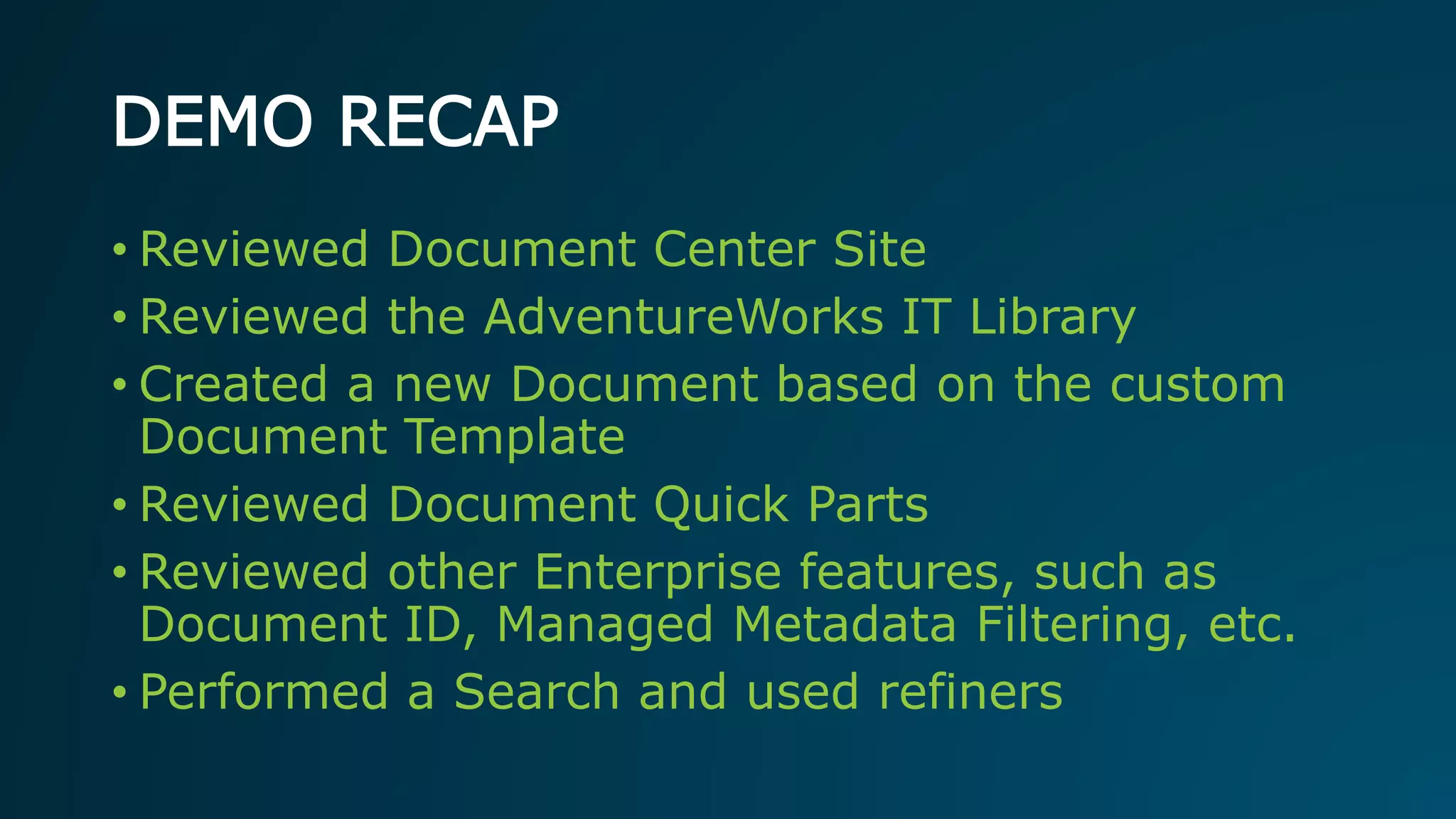 DEMO RECAP
• Reviewed Document Center Site
• Reviewed the AdventureWorks IT Library
• Created a new Document based on the custom
Document Template
• Reviewed Document Quick Parts
• Reviewed other Enterprise features, such as
Document ID, Managed Metadata Filtering, etc.
• Performed a Search and used refiners
 