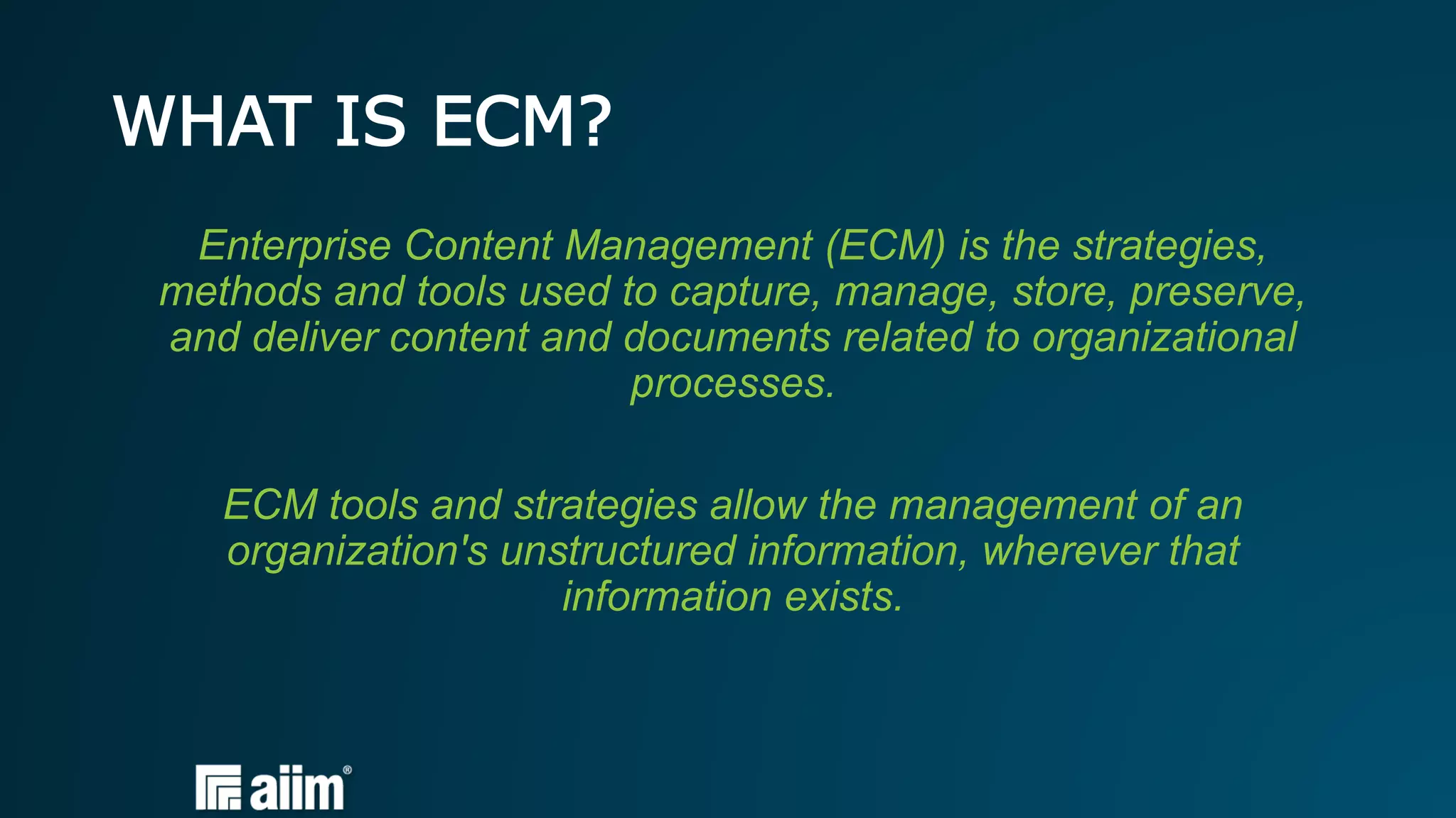 WHAT IS ECM?
Enterprise Content Management (ECM) is the strategies,
methods and tools used to capture, manage, store, preserve,
and deliver content and documents related to organizational
processes.
ECM tools and strategies allow the management of an
organization's unstructured information, wherever that
information exists.
 