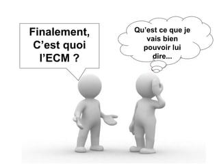 Finalement, C’est quoi l’ECM ? Qu’est ce que je vais bien pouvoir lui dire... 