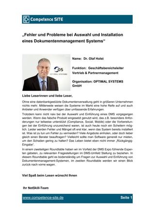 „Fehler und Probleme bei Auswahl und Installation
eines Dokumentenmanagement Systems“



                                       Name: Dr. Olaf Holst


                                       Funktion: Geschäftsbereichsleiter
                                       Vertrieb & Partnermanagement

                                       Organisation: OPTIMAL SYSTEMS
                                       GmbH


Liebe Leserinnen und liebe Leser,
Ohne eine datenbankgestützte Dokumentenverwaltung geht in größeren Unternehmen
nichts mehr. Mittlerweile weisen die Systeme im Markt eine hohe Reife auf und auch
Anbieter und Anwender verfügen über umfassende Erfahrungen.
Trotzdem kann nicht naiv bei der Auswahl und Einführung eines DMS vorgegangen
werden. Wenn das falsche Produkt eingesetzt genutzt wird, das z.B. besondere Anfor-
derungen nur teilweise unterstützt (Compliance, Social, Mobile) oder die Vorbereitun-
gen bei der Einführung unzureichend waren, ist auch heute noch ein Scheitern mög-
lich. Leider werden Fehler und Mängel oft erst klar, wenn das System bereits installiert
ist. Was ist zu tun um Fehler zu vermeiden? Viele Angebote einholen, oder doch lieber
gleich einen Berater beauftragen? Vielleicht sollte man Software generell nur mieten,
um den Schaden gering zu halten? Das Leben bietet eben nicht immer „Rückgängig:
Eingabe“.
In einem zweiteiligen Roundtable haben wir im Vorfeld der DMS Expo führende Exper-
ten gebeten, zu relevanten Fragestellungen im DMS-Umfeld Stellung zu beziehen. In
diesem Roundtable geht es bodenständig um Fragen zur Auswahl und Einführung von
Dokumentenmanagement-Systemen, im zweiten Roundtable werden wir einen Blick
zurück nach vorne wagen.


Viel Spaß beim Lesen wünscht Ihnen


Ihr NetSkill-Team


www.competence-site.de                                                        Seite 1
 