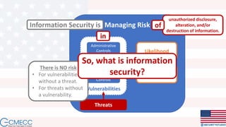 Managing Risk
Threats
Vulnerabilities
Administrative
Controls
Physical
Controls
Technical
Controls
Information Security is
Likelihood
Impact
in
unauthorized disclosure,
alteration, and/or
destruction of information.
of
There is NO risk
• For vulnerabilities
without a threat.
• For threats without
a vulnerability.
So, what is information
security?
 