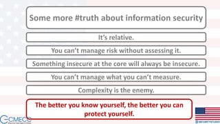 Some more #truth about information security
It’s relative.
Something insecure at the core will always be insecure.
You can’t manage what you can’t measure.
You can’t manage risk without assessing it.
Complexity is the enemy.
The better you know yourself, the better you can
protect yourself.
 