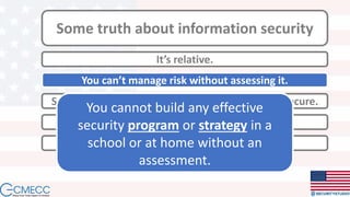 Some truth about information security
It’s relative.
Something insecure at the core will always be insecure.
You can’t manage what you can’t measure.
You can’t manage risk without assessing it.
Complexity is the enemy.
You cannot build any effective
security program or strategy in a
school or at home without an
assessment.
 
