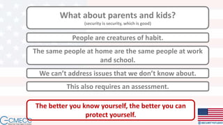 What about parents and kids?
(security is security, which is good)
People are creatures of habit.
We can’t address issues that we don’t know about.
The same people at home are the same people at work
and school.
This also requires an assessment.
The better you know yourself, the better you can
protect yourself.
 
