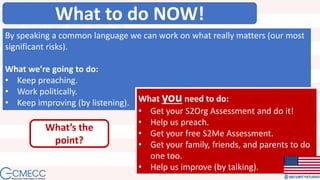 What to do NOW!
By speaking a common language we can work on what really matters (our most
significant risks).
What we’re going to do:
• Keep preaching.
• Work politically.
• Keep improving (by listening). What you need to do:
• Get your S2Org Assessment and do it!
• Help us preach.
• Get your free S2Me Assessment.
• Get your family, friends, and parents to do
one too.
• Help us improve (by talking).
What’s the
point?
 
