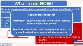 What to do NOW!
By speaking a common language we can work on what really matters (our most
significant risks).
What we’re going to do:
• Keep preaching.
• Work politically.
• Keep improving (by listening). What you need to do:
• Get your S2Org Assessment and do it!
• Help us preach.
• Get your free S2Me Assessment.
• Get your family, friends, and parents to do
one too.
• Help us improve (by talking).
What’s the
point?
People are the point!
Information security is not about information or security
as much as it is about people.
People within our industry and people who work with us
are confused and we’re wasting valuable resources.
 