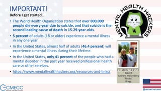 IMPORTANT!
Before I get started…
• The World Health Organization states that over 800,000
people die every year due to suicide, and that suicide is the
second leading cause of death in 15-29-year-olds.
• 5 percent of adults (18 or older) experience a mental illness
in any one year
• In the United States, almost half of adults (46.4 percent) will
experience a mental illness during their lifetime.
• In the United States, only 41 percent of the people who had a
mental disorder in the past year received professional health
care or other services.
• https://www.mentalhealthhackers.org/resources-and-links/
 