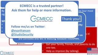 What to do NOW!
By speaking a common language we can work on what really matters (our most
significant risks).
What we’re going to do:
• Keep preaching.
• Work politically.
• Keep improving (by listening). What you need to do:
• Get your S2Org Assessment and do it!
• Help us preach.
• Get your free S2Me Assessment.
• Get your family, friends, and parents to do
one too.
• Help us improve (by talking).
What’s the
point?
People are the point!
Information security is not about information or security
as much as it is about people.
People within our industry and people who work with us
are confused and we’re wasting valuable resources.
ECMECC is a trusted partner!
Ask them for help or more information.
Follow me/us on Twitter:
@evanfrancen
@StudioSecurity
Thank you!
 