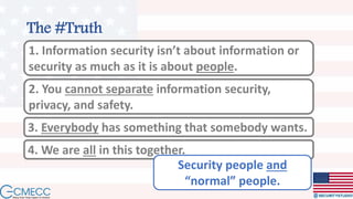 The #Truth
1. Information security isn’t about information or
security as much as it is about people.
2. You cannot separate information security,
privacy, and safety.
3. Everybody has something that somebody wants.
4. We are all in this together.
Security people and
“normal” people.
 