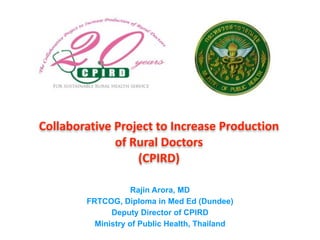 Collaborative	
  Project	
  to	
  Increase	
  Production	
  	
  
of	
  Rural	
  Doctors	
  	
   
(CPIRD)	
  
Rajin Arora, MD
FRTCOG, Diploma in Med Ed (Dundee)
Deputy Director of CPIRD
Ministry of Public Health, Thailand
 