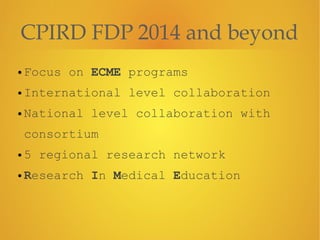CPIRD FDP 2014 and beyond
• Focus on ECME programs
• International level collaboration
• National level collaboration with
consortium
• 5 regional research network
• Research In Medical Education
 