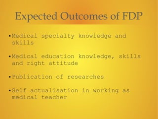 Expected Outcomes of FDP
• Medical specialty knowledge and
skills
!
• Medical education knowledge, skills
and right attitude
!
• Publication of researches
!
• Self actualisation in working as
medical teacher
 