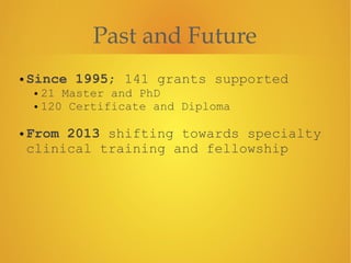 Past and Future
• Since 1995; 141 grants supported
• 21 Master and PhD
• 120 Certificate and Diploma
!
• From 2013 shifting towards specialty
clinical training and fellowship
 