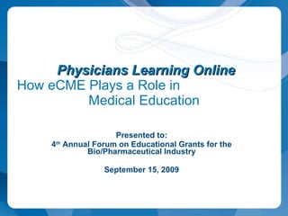 Presented to: 4 th  Annual Forum on Educational Grants for the Bio/Pharmaceutical Industry September 15, 2009   Physicians Learning Online How eCME Plays a Role in  Medical Education 