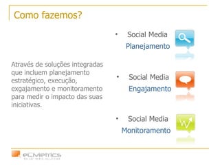 Como fazemos? Social Media  Monitoramento Social Media  Planejamento Social Media  Engajamento Através de soluções integradas que incluem planejamento estratégico, execução, exgajamento e monitoramento para medir o impacto das suas iniciativas.  