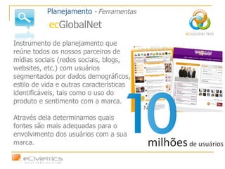 Instrumento de planejamento que reúne todos os nossos parceiros de mídias sociais (redes sociais, blogs, websites, etc.) com usuários segmentados por dados demográficos, estilo de vida e outras características identificáveis, tais como o uso do produto e sentimento com a marca.  Através dela determinamos quais fontes são mais adequadas para o envolvimento dos usuários com a sua marca.  Planejamento   -   Ferramentas ec GlobalNet 