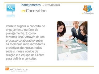 Permite sugerir o conceito de engajamento na fase de planejamento. E como fazemos isso? Através de um processo colaborativo entre os membros mais inovadores e criativos de nossas redes sociais, nossa equipe de criação e a equipe do Cliente para definir o conceito. Planejamento   -   Ferramentas ec Cocreation 