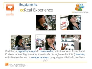 Partilhar a  experiência real  do  consumidor , selecionado na Rede Social Customizada e Segmentada, através da narração multimídia ( compras , entretenimento, uso e  comportamento  ou qualquer atividade do dia-a-dia) Engajamento ec Real Experience 