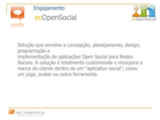 Solução que envolve a concepção, planejamento, design, programação e implementação de aplicações Open Social para Redes Sociais. A solução é totalmente customizada e incorpora a marca do cliente dentro de um “aplicativo social”, como um jogo, avatar ou outra ferramenta. Engajamento ec OpenSocial 
