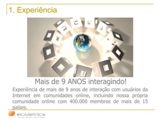1. Experiência Mais de 9 ANOS interagindo! Experiência de mais de 9 anos de interação com usuários da Internet em comunidades online, incluindo nossa própria comunidade online com 400.000 membros de mais de 15 países. 