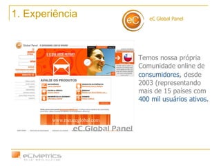 eC Global Panel 1. Experiência Temos nossa própria Comunidade online de  consumidores ,  desde 2003 (representando mais de 15 países com  400 mil usuários ativos. 