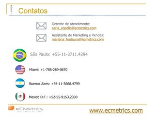 Miami: +1-786-269-0670 São Paulo: +55-11-3711.4294 Buenos Aires: +54-11-3668.4799 Mexico D.F.: +52-55-9153.2330  Gerente de Atendimento:  [email_address] Assistente de Marketing e Vendas:  [email_address] Contatos www.ecmetrics.com 