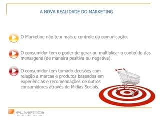 O Marketing não tem mais o controle da comunicação. O consumidor tem o poder de gerar ou multiplicar o conteúdo das mensagens (de maneira positiva ou negativa).  A NOVA REALIDADE DO MARKETING O consumidor tem tomado decisões com relação a marcas e produtos baseados em experiências e recomendações de outros consumidores através de Mídias Sociais. 