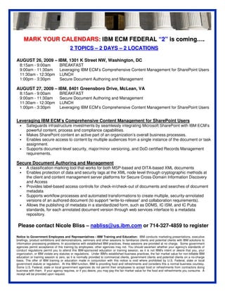 MARK YOUR CALENDARS: IBM ECM FEDERAL “2” is coming….
                                         2 TOPICS – 2 DAYS – 2 LOCATIONS

AUGUST 26, 2009 – IBM, 1301 K Street NW, Washington, DC
  8:15am - 9:00am                BREAKFAST
  9:00am - 11:30am               Leveraging IBM ECM’s Comprehensive Content Management for SharePoint Users
  11:30am - 12:30pm              LUNCH
  1:00pm - 3:30pm                Secure Document Authoring and Management

AUGUST 27, 2009 – IBM, 8401 Greensboro Drive, McLean, VA
  8:15am - 9:00am                BREAKFAST
  9:00am - 11:30am               Secure Document Authoring and Management
  11:30am - 12:30pm              LUNCH
  1:00pm - 3:30pm                Leveraging IBM ECM’s Comprehensive Content Management for SharePoint Users


Leveraging IBM ECM’s Comprehensive Content Management for SharePoint Users
       Safeguards infrastructure investments by seamlessly integrating Microsoft SharePoint with IBM ECM’s
       powerful content, process and compliance capabilities.
       Makes SharePoint content an active part of an organization’s overall business processes.
       Enables secure access to content by multiple audiences from a single instance of the document or task
       assignment.
       Supports document-level security, major/minor versioning, and DoD certified Records Management
       requirements.

Secure Document Authoring and Management
       A classification marking tool that works for both MSP-based and DITA-based XML documents
       Enables protection of data and security tags at the XML node level through cryptographic methods at
       the client and content management server platforms for Secure Cross-Domain Information Discovery
       and Access
       Provides label-based access controls for check-in/check-out of documents and searches of document
       metadata
       Supports workflow processes and automated transformations to create multiple, security-annotated
       versions of an authored document (to support “write-to-release” and collaboration requirements).
       Allows the publishing of metadata in a standardized form, such as DDMS, IC ISM, and IC Pubs
       standards, for each annotated document version through web services interface to a metadata
       repository.

 Please contact Nicole Bliss – nabliss@us.ibm.com or 714-327-4859 to register

Notice to Government Employees and Representatives - IBM Training and Education: IBM conducts marketing presentations, executive
briefings, product exhibitions and demonstrations, seminars and other sessions to familiarize clients and potential clients with IBM solutions to
information processing problems. In accordance with established IBM practices, these sessions are provided at no charge. Some government
agencies permit acceptance of this training by employees; other agencies may not. You should ascertain whether your agency's standards of
conduct regulations permit you to attend this IBM-sponsored education or training session, as it is not IBM's intent or desire that you, your
organization, or IBM violate any statutes or regulations. Under IBM's established business practices, the fair market value for non-billable IBM
education or training session is zero, as it is normally provided to commercial clients, government clients and potential clients on a no-charge
basis. The offer of IBM training or education made in conjunction with this notice is void where prohibited by U.S. Federal, state or local
government statute or regulation. At this IBM function, IBM is providing food and refreshments and considers this a normal business courtesy.
Some U.S. Federal, state or local government agencies do not permit their employees to accept food or refreshments from contractors doing
business with them. If your agency requires, or if you desire, you may pay the fair market value for the food and refreshments you consume. A
receipt will be provided upon request.
 