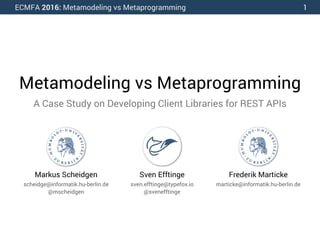 ECMFA 2016: Metamodeling vs Metaprogramming
Metamodeling vs Metaprogramming
A Case Study on Developing Client Libraries for REST APIs
Markus Scheidgen
scheidge@informatik.hu-berlin.de
@mscheidgen
Frederik Marticke
marticke@informatik.hu-berlin.de
Sven Efftinge
sven.efftinge@typefox.io
@svenefftinge
1
 