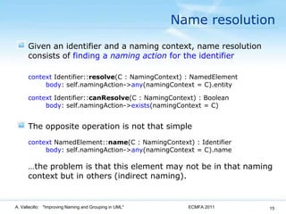 Name resolutionGiven an identifier and a naming context, name resolution consists of finding a naming action for the identifiercontext Identifier::resolve(C : NamingContext) : NamedElementbody: self.namingAction->any(namingContext = C).entitycontext Identifier::canResolve(C : NamingContext) : Boolean   	body: self.namingAction->exists(namingContext = C)The opposite operation is not that simplecontextNamedElement::name(C : NamingContext) : Identifier   	body: self.namingAction->any(namingContext = C).name	…the problem is that this element may not be in that naming context but in others (indirect naming).ECMFA 2011A. Vallecillo:   "Improving Naming and Grouping in UML"15