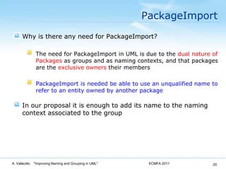 PackageImportWhy is there any need for PackageImport?The need for PackageImport in UML is due to the dual nature of Packages as groups and as naming contexts, and that packages are the exclusive owners their membersPackageImport is needed be able to use an unqualified name to refer to an entity owned by another packageIn our proposal it is enough to add its name to the naming context associated to the groupECMFA 2011A. Vallecillo:   "Improving Naming and Grouping in UML"20
