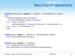 New import operationscontextNamingContext::import(n : Identifier, e : NamedElement) : Boolean  post: if (self.namingAction.name->excludes(n) and self.namingAction.entity->excludes(e)) then result = true and self.namingAction-> includes (na | na.name = n and na.entity = e)        elseresult = ( n.resolve(self) = e )        endifcontextGroup::import(n : Identifier, e : NamedElement): Boolean      body: self.namingContext.import(n,e)contextGroup::include( n : Identifier )      pre: n.canResolve(self.namingContext)      post: self.member->includes(n.resolve(self.namingContext))ECMFA 2011A. Vallecillo:   "Improving Naming and Grouping in UML"21