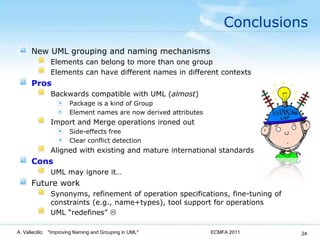 ConclusionsNew UML grouping and naming mechanismsElements can belong to more than one groupElements can have different names in different contextsProsBackwards compatible with UML (almost)Package is a kind of GroupElement names are now derived attributesImport and Merge operations ironed outSide-effects freeClear conflict detectionAligned with existing and mature international standardsConsUML may ignore it…Future workSynonyms, refinement of operation specifications, fine-tuning of constraints (e.g., name+types), tool support for operationsUML “redefines” ECMFA 2011A. Vallecillo:   "Improving Naming and Grouping in UML"24