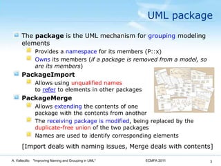 UML packageThe package is the UML mechanism for groupingmodeling elementsProvides a namespace for its members (P::x)Owns its members (if a package is removed from a model, so are its members)PackageImportAllows using unqualified namesto refer to elements in other packagesPackageMergeAllows extending the contents of one package with the contents from anotherThe receiving package is modified, being replaced by the duplicate-free union of the two packagesNames are used to identify corresponding elements    [Import deals with naming issues, Merge deals with contents]ECMFA 2011A. Vallecillo:   "Improving Naming and Grouping in UML"3