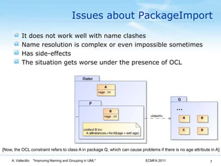Issues about PackageImportIt does not work well with name clashesName resolution is complex or even impossible sometimesHas side-effectsThe situation gets worse under the presence of OCLECMFA 2011A. Vallecillo:   "Improving Naming and Grouping in UML"7[Now, the OCL constraint refers to class A in package Q, which can cause problems if there is no age attribute in A]