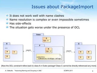 Issues about PackageImportIt does not work well with name clashesName resolution is complex or even impossible sometimesHas side-effectsThe situation gets worse under the presence of OCLECMFA 2011A. Vallecillo:   "Improving Naming and Grouping in UML"8[Now the OCL constraint refers back to class A in Outer package! Class C cannot be directly referenced any more]
