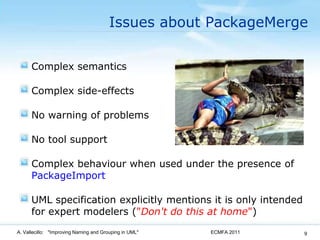 Issues about PackageMergeComplex semanticsComplex side-effectsNo warning of problemsNo tool supportComplex behaviour when used under the presence of PackageImportUML specification explicitly mentions it is only intended for expert modelers ("Don't do this at home")ECMFA 2011A. Vallecillo:   "Improving Naming and Grouping in UML"9