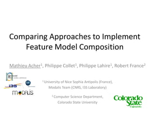 Comparing Approaches to Implement
   Feature Model Composition

Mathieu Acher1, Philippe Collet1, Philippe Lahire1, Robert France2

               1 University
                          of Nice Sophia Antipolis (France),
                   Modalis Team (CNRS, I3S Laboratory)

                     2 Computer Science Department,
                         Colorado State University
 
