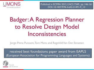 Published in ECMFA 2012, LNCS 7349, pp. 146-161
                                 DOI: 10.1007/978-3-642-31491-9_13




  Badger: A Regression Planner
    to Resolve Design Model
         Inconsistencies
  Jorge Pinna Puissant, Tom Mens and Ragnhild Van Der Straeten


  received best foundations paper award from EAPLS
(European Association for Programming Languages and Systems)
 