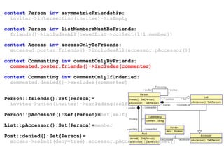 context Person inv asymmetricFriendship:
inviter->intersection(invitee)->isEmpty
context Person inv listMembersMustBeFriends:
friends()->includesAll(ownedList->collect(l|l.member))
context Access inv accessOnlyToFriends:
accessed.poster.friends()->includesAll(accessor.pAccessor())
context Commenting inv commentOnlyByFriends:
commented.poster.friends()->includes(commenter)
context Commenting inv commentOnlyIfUndenied:
commented.denied()->excludes(commenter)
Person::friends():Set(Person)=
invitee->union(inviter)->excluding(self)
Person::pAccessor():Set(Person)=Set{self}
List::pAccessor():Set(Person)=member
Post::denied():Set(Person)=
access->select(deny=true).accessor.pAccessor()->asSet()
 