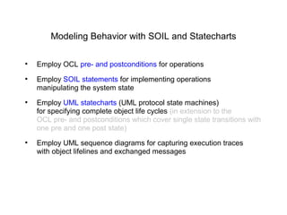 Modeling Behavior with SOIL and Statecharts
●
Employ OCL pre- and postconditions for operations
●
Employ SOIL statements for implementing operations
manipulating the system state
●
Employ UML statecharts (UML protocol state machines)
for specifying complete object life cycles (in extension to the
OCL pre- and postconditions which cover single state transitions with
one pre and one post state)
●
Employ UML sequence diagrams for capturing execution traces
with object lifelines and exchanged messages
 