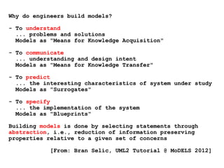Why do engineers build models?
- To understand
... problems and solutions
Models as "Means for Knowledge Acquisition"
- To communicate
... understanding and design intent
Models as "Means for Knowledge Transfer"
- To predict
... the interesting characteristics of system under study
Models as "Surrogates"
- To specify
... the implementation of the system
Models as "Blueprints"
Building models is done by selecting statements through
abstraction, i.e., reduction of information preserving
properties relative to a given set of concerns
[From: Bran Selic, UML2 Tutorial @ MoDELS 2012]
 
