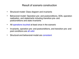 Result of scenario construction
●
Structural model: Class diagram and invariants
●
Behavioral model: Operation pre- and postconditions, SOIL operation
realization, and statecharts including transition pre- and
postconditions and state invariants
●
All operations touched at least once in the scenario
●
Invariants, operation pre- and postconditions, and transition pre- and
post conditions are all valid
●
Structural and behavioral model are consistent
 