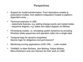 Perspectives
●
Support for model transformation: From descriptive models to
prescriptive models, from platform-indepedent models to platform-
dependent ones, ...
●
Technical extension in USE
- statecharts features, e.g. adding change events and nested states
- sequence diagram, e.g. states and object diagram on lifelines
●
Filmstriping models, i.e. simulating system dynamics by encoding
filmstrips (state sequences and operation calls) into a single state
●
Temporal logic for dynamic properties!
Deontic logic for obligations and permissions?
●
Monitoring running applications (JVM, CRL, ...) with models
●
THANKS: to Mark Richters, Jörn Bohling, Fabian Büttner,
Mirco Kuhlmann and Lars Hamann for their work on USE!
 